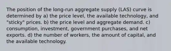 The position of the long-run aggregate supply (LAS) curve is determined by a) the price level, the available technology, and "sticky" prices. b) the price level and aggregate demand. c) consumption, investment, government purchases, and net exports. d) the number of workers, the amount of capital, and the available technology.