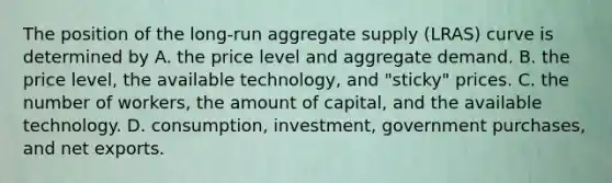 The position of the​ long-run aggregate supply​ (LRAS) curve is determined by A. the price level and aggregate demand. B. the price​ level, the available​ technology, and​ "sticky" prices. C. the number of​ workers, the amount of​ capital, and the available technology. D. ​consumption, investment, government​ purchases, and net exports.