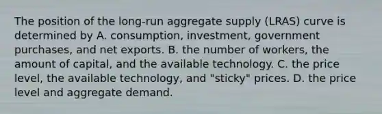 The position of the​ long-run aggregate supply​ (LRAS) curve is determined by A. ​consumption, investment, government​ purchases, and net exports. B. the number of​ workers, the amount of​ capital, and the available technology. C. the price​ level, the available​ technology, and​ "sticky" prices. D. the price level and aggregate demand.