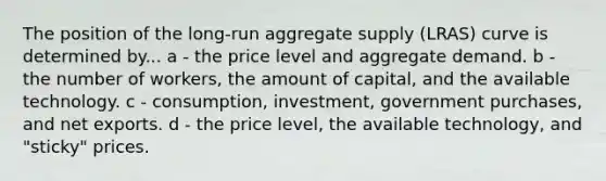 The position of the long-run aggregate supply (LRAS) curve is determined by... a - the price level and aggregate demand. b - the number of workers, the amount of capital, and the available technology. c - consumption, investment, government purchases, and net exports. d - the price level, the available technology, and "sticky" prices.