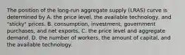 The position of the​ long-run aggregate supply​ (LRAS) curve is determined by A. the price​ level, the available​ technology, and​ "sticky" prices. B. ​consumption, investment, government​ purchases, and net exports. C. the price level and aggregate demand. D. the number of​ workers, the amount of​ capital, and the available technology.