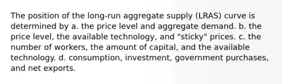 The position of the​ long-run aggregate supply​ (LRAS) curve is determined by a. the price level and aggregate demand. b. the price​ level, the available​ technology, and​ "sticky" prices. c. the number of​ workers, the amount of​ capital, and the available technology. d. ​consumption, investment, government​ purchases, and net exports.