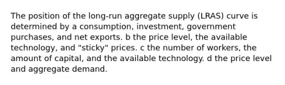 The position of the​ long-run aggregate supply​ (LRAS) curve is determined by a consumption, investment, government​ purchases, and net exports. b the price​ level, the available​ technology, and​ "sticky" prices. c the number of​ workers, the amount of​ capital, and the available technology. d the price level and aggregate demand.