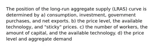 The position of the​ long-run aggregate supply​ (LRAS) curve is determined by a) consumption, investment, government​ purchases, and net exports. b) the price​ level, the available​ technology, and​ "sticky" prices. c) the number of​ workers, the amount of​ capital, and the available technology. d) the price level and aggregate demand