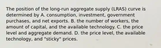 The position of the​ long-run aggregate supply​ (LRAS) curve is determined by A. ​consumption, investment, government​ purchases, and net exports. B. the number of​ workers, the amount of​ capital, and the available technology. C. the price level and aggregate demand. D. the price​ level, the available​ technology, and​ "sticky" prices.