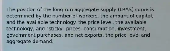 The position of the​ long-run aggregate supply​ (LRAS) curve is determined by the number of​ workers, the amount of​ capital, and the available technology. the price​ level, the available​ technology, and​ "sticky" prices. ​consumption, investment, government​ purchases, and net exports. the price level and aggregate demand.