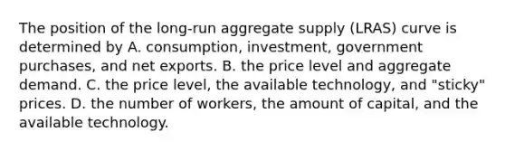 The position of the​ long-run aggregate supply​ (LRAS) curve is determined by A. ​consumption, investment, government​ purchases, and net exports. B. the price level and aggregate demand. C. the price​ level, the available​ technology, and​ "sticky" prices. D. the number of​ workers, the amount of​ capital, and the available technology.