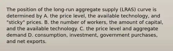 The position of the​ long-run aggregate supply​ (LRAS) curve is determined by A. the price​ level, the available​ technology, and​ "sticky" prices. B. the number of​ workers, the amount of​ capital, and the available technology. C. the price level and aggregate demand D. consumption, investment, government​ purchases, and net exports.