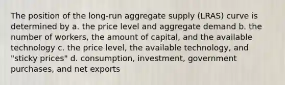 The position of the long-run aggregate supply (LRAS) curve is determined by a. the price level and aggregate demand b. the number of workers, the amount of capital, and the available technology c. the price level, the available technology, and "sticky prices" d. consumption, investment, government purchases, and net exports