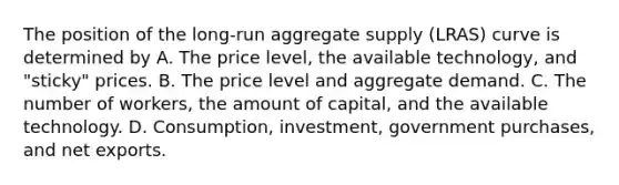 The position of the​ long-run aggregate supply​ (LRAS) curve is determined by A. The price​ level, the available​ technology, and​ "sticky" prices. B. The price level and aggregate demand. C. The number of​ workers, the amount of​ capital, and the available technology. D. Consumption, investment, government​ purchases, and net exports.