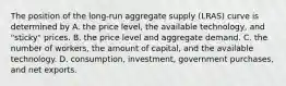 The position of the​ long-run aggregate supply​ (LRAS) curve is determined by A. the price​ level, the available​ technology, and​ "sticky" prices. B. the price level and aggregate demand. C. the number of​ workers, the amount of​ capital, and the available technology. D. ​consumption, investment, government​ purchases, and net exports.