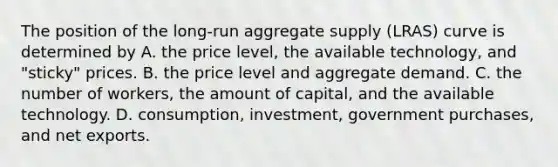 The position of the​ long-run aggregate supply​ (LRAS) curve is determined by A. the price​ level, the available​ technology, and​ "sticky" prices. B. the price level and aggregate demand. C. the number of​ workers, the amount of​ capital, and the available technology. D. ​consumption, investment, government​ purchases, and net exports.