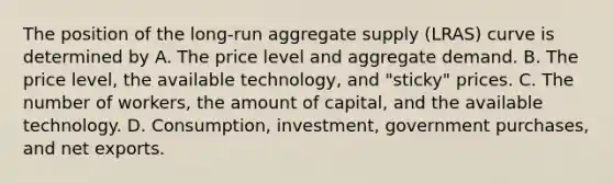 The position of the​ long-run aggregate supply​ (LRAS) curve is determined by A. The price level and aggregate demand. B. The price​ level, the available​ technology, and​ "sticky" prices. C. The number of​ workers, the amount of​ capital, and the available technology. D. Consumption, investment, government​ purchases, and net exports.