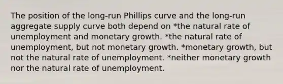 The position of the long-run Phillips curve and the long-run aggregate supply curve both depend on *the natural rate of unemployment and monetary growth. *the natural rate of unemployment, but not monetary growth. *monetary growth, but not the natural rate of unemployment. *neither monetary growth nor the natural rate of unemployment.