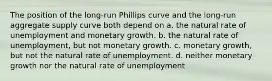 The position of the long-run Phillips curve and the long-run aggregate supply curve both depend on a. the natural rate of unemployment and monetary growth. b. the natural rate of unemployment, but not monetary growth. c. monetary growth, but not the natural rate of unemployment. d. neither monetary growth nor the natural rate of unemployment