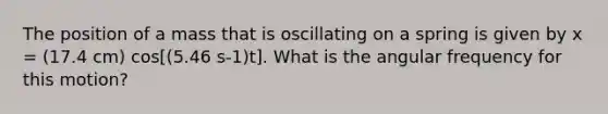 The position of a mass that is oscillating on a spring is given by x = (17.4 cm) cos[(5.46 s-1)t]. What is the angular frequency for this motion?