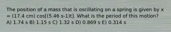 The position of a mass that is oscillating on a spring is given by x = (17.4 cm) cos[(5.46 s-1)t]. What is the period of this motion? A) 1.74 s B) 1.15 s C) 1.32 s D) 0.869 s E) 0.314 s