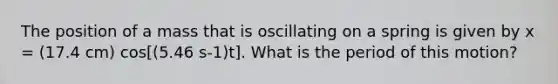 The position of a mass that is oscillating on a spring is given by x = (17.4 cm) cos[(5.46 s-1)t]. What is the period of this motion?