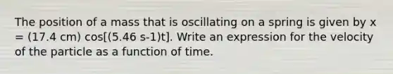 The position of a mass that is oscillating on a spring is given by x = (17.4 cm) cos[(5.46 s-1)t]. Write an expression for the velocity of the particle as a function of time.