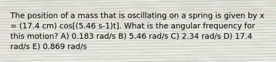 The position of a mass that is oscillating on a spring is given by x = (17.4 cm) cos[(5.46 s-1)t]. What is the angular frequency for this motion? A) 0.183 rad/s B) 5.46 rad/s C) 2.34 rad/s D) 17.4 rad/s E) 0.869 rad/s