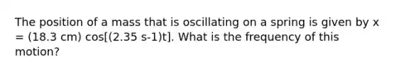 The position of a mass that is oscillating on a spring is given by x = (18.3 cm) cos[(2.35 s-1)t]. What is the frequency of this motion?