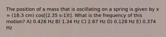 The position of a mass that is oscillating on a spring is given by x = (18.3 cm) cos[(2.35 s-1)t]. What is the frequency of this motion? A) 0.426 Hz B) 1.34 Hz C) 2.67 Hz D) 0.128 Hz E) 0.374 Hz