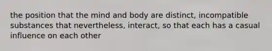 the position that the mind and body are distinct, incompatible substances that nevertheless, interact, so that each has a casual influence on each other