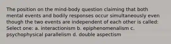 The position on the mind-body question claiming that both mental events and bodily responses occur simultaneously even though the two events are independent of each other is called: Select one: a. interactionism b. epiphenomenalism c. psychophysical parallelism d. double aspectism