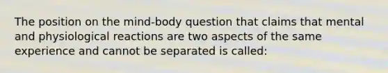 The position on the mind-body question that claims that mental and physiological reactions are two aspects of the same experience and cannot be separated is called: