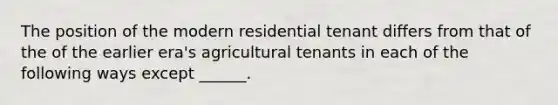 The position of the modern residential tenant differs from that of the of the earlier era's agricultural tenants in each of the following ways except ______.