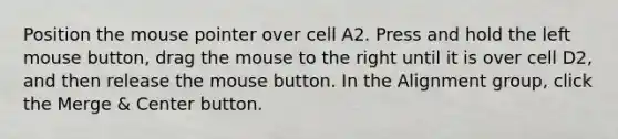 Position the mouse pointer over cell A2. Press and hold the left mouse button, drag the mouse to the right until it is over cell D2, and then release the mouse button. In the Alignment group, click the Merge & Center button.