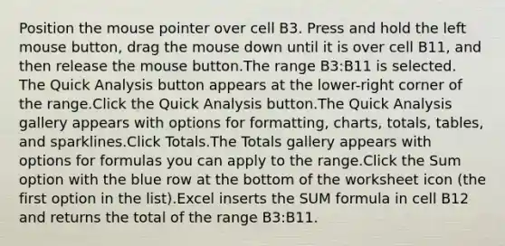 Position the mouse pointer over cell B3. Press and hold the left mouse button, drag the mouse down until it is over cell B11, and then release the mouse button.The range B3:B11 is selected. The Quick Analysis button appears at the lower-right corner of the range.Click the Quick Analysis button.The Quick Analysis gallery appears with options for formatting, charts, totals, tables, and sparklines.Click Totals.The Totals gallery appears with options for formulas you can apply to the range.Click the Sum option with the blue row at the bottom of the worksheet icon (the first option in the list).Excel inserts the SUM formula in cell B12 and returns the total of the range B3:B11.