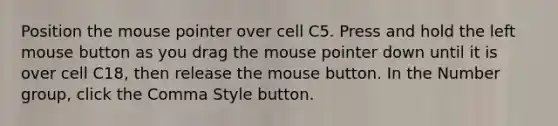 Position the mouse pointer over cell C5. Press and hold the left mouse button as you drag the mouse pointer down until it is over cell C18, then release the mouse button. In the Number group, click the Comma Style button.