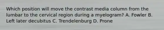 Which position will move the contrast media column from the lumbar to the cervical region during a myelogram? A. Fowler B. Left later decubitus C. Trendelenburg D. Prone