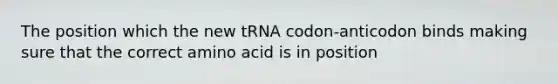 The position which the new tRNA codon-anticodon binds making sure that the correct amino acid is in position