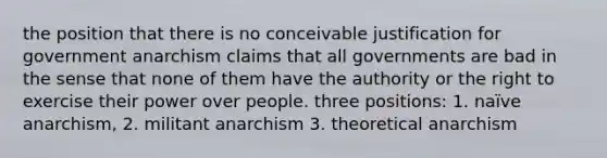 the position that there is no conceivable justification for government anarchism claims that all governments are bad in the sense that none of them have the authority or the right to exercise their power over people. three positions: 1. naïve anarchism, 2. militant anarchism 3. theoretical anarchism