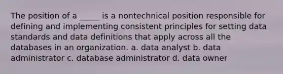 The position of a _____ is a nontechnical position responsible for defining and implementing consistent principles for setting data standards and data definitions that apply across all the databases in an organization. a. data analyst b. data administrator c. database administrator d. data owner