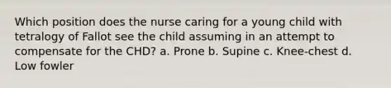 Which position does the nurse caring for a young child with tetralogy of Fallot see the child assuming in an attempt to compensate for the CHD? a. Prone b. Supine c. Knee-chest d. Low fowler