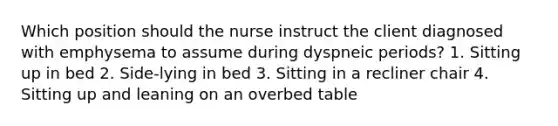 Which position should the nurse instruct the client diagnosed with emphysema to assume during dyspneic periods? 1. Sitting up in bed 2. Side-lying in bed 3. Sitting in a recliner chair 4. Sitting up and leaning on an overbed table