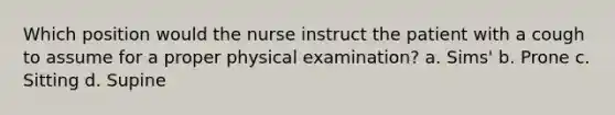 Which position would the nurse instruct the patient with a cough to assume for a proper physical examination? a. Sims' b. Prone c. Sitting d. Supine