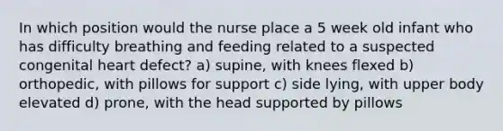 In which position would the nurse place a 5 week old infant who has difficulty breathing and feeding related to a suspected congenital heart defect? a) supine, with knees flexed b) orthopedic, with pillows for support c) side lying, with upper body elevated d) prone, with the head supported by pillows