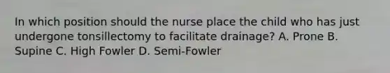 In which position should the nurse place the child who has just undergone tonsillectomy to facilitate drainage? A. Prone B. Supine C. High Fowler D. Semi-Fowler