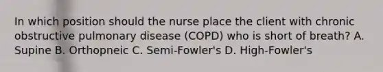 In which position should the nurse place the client with chronic obstructive pulmonary disease (COPD) who is short of breath? A. Supine B. Orthopneic C. Semi-Fowler's D. High-Fowler's