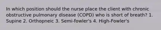 In which position should the nurse place the client with chronic obstructive pulmonary disease (COPD) who is short of breath? 1. Supine 2. Orthopneic 3. Semi-fowler's 4. High-Fowler's