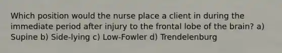 Which position would the nurse place a client in during the immediate period after injury to the frontal lobe of the brain? a) Supine b) Side-lying c) Low-Fowler d) Trendelenburg