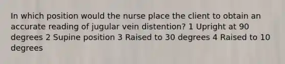 In which position would the nurse place the client to obtain an accurate reading of jugular vein distention? 1 Upright at 90 degrees 2 Supine position 3 Raised to 30 degrees 4 Raised to 10 degrees