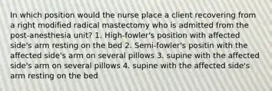 In which position would the nurse place a client recovering from a right modified radical mastectomy who is admitted from the post-anesthesia unit? 1. High-fowler's position with affected side's arm resting on the bed 2. Semi-fowler's positin with the affected side's arm on several pillows 3. supine with the affected side's arm on several pillows 4. supine with the affected side's arm resting on the bed