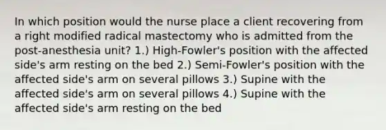 In which position would the nurse place a client recovering from a right modified radical mastectomy who is admitted from the post-anesthesia unit? 1.) High-Fowler's position with the affected side's arm resting on the bed 2.) Semi-Fowler's position with the affected side's arm on several pillows 3.) Supine with the affected side's arm on several pillows 4.) Supine with the affected side's arm resting on the bed