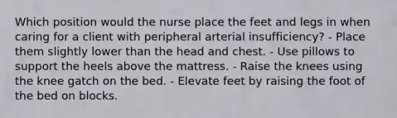 Which position would the nurse place the feet and legs in when caring for a client with peripheral arterial insufficiency? - Place them slightly lower than the head and chest. - Use pillows to support the heels above the mattress. - Raise the knees using the knee gatch on the bed. - Elevate feet by raising the foot of the bed on blocks.