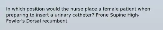 In which position would the nurse place a female patient when preparing to insert a urinary catheter? Prone Supine High-Fowler's Dorsal recumbent